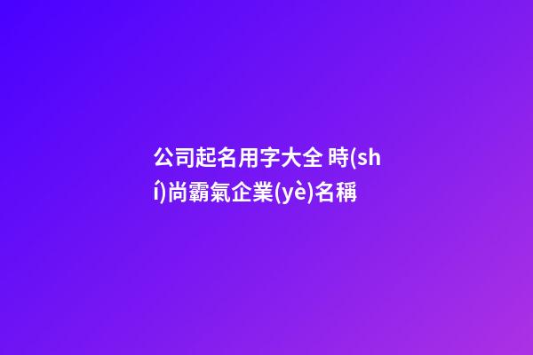 公司起名用字大全 時(shí)尚霸氣企業(yè)名稱